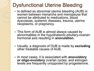 Dysfunctional Uterine Bleeding
 Is defined as abnormal uterine bleeding (AUB) in
women between menarche and menopause that
cannot be attributed to medications, blood
dyscrasias, systemic diseases, trauma, uterine
neoplasms, or pregnancy.
 This form of AUB is almost always caused by
abnormalities in the hypothalamic-pituitary-ovarian
hormonal axis resulting in anovulation.
 Usually, a diagnosis of DUB is made by excluding
other treatable causes of AUB.
 In most cases, it is associated with anovulatory
or oligo-ovulatory ovarian cycles, and estrogen
levels are frequently unopposed by progesterone.
 