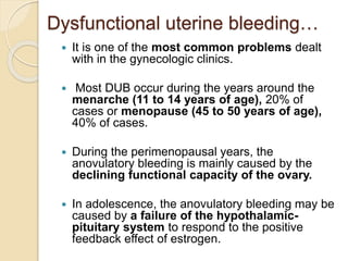 Dysfunctional uterine bleeding…
 It is one of the most common problems dealt
with in the gynecologic clinics.
 Most DUB occur during the years around the
menarche (11 to 14 years of age), 20% of
cases or menopause (45 to 50 years of age),
40% of cases.
 During the perimenopausal years, the
anovulatory bleeding is mainly caused by the
declining functional capacity of the ovary.
 In adolescence, the anovulatory bleeding may be
caused by a failure of the hypothalamic-
pituitary system to respond to the positive
feedback effect of estrogen.
 