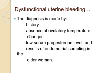 Dysfunctional uterine bleeding…
 The diagnosis is made by:
- history
- absence of ovulatory temperature
changes
- low serum progesterone level, and
- results of endometrial sampling in
the
older woman.
 
