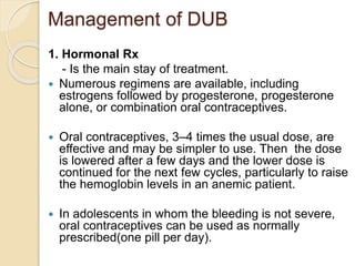 Management of DUB
1. Hormonal Rx
- Is the main stay of treatment.
 Numerous regimens are available, including
estrogens followed by progesterone, progesterone
alone, or combination oral contraceptives.
 Oral contraceptives, 3–4 times the usual dose, are
effective and may be simpler to use. Then the dose
is lowered after a few days and the lower dose is
continued for the next few cycles, particularly to raise
the hemoglobin levels in an anemic patient.
 In adolescents in whom the bleeding is not severe,
oral contraceptives can be used as normally
prescribed(one pill per day).
 