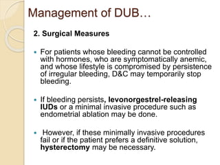 Management of DUB…
2. Surgical Measures
 For patients whose bleeding cannot be controlled
with hormones, who are symptomatically anemic,
and whose lifestyle is compromised by persistence
of irregular bleeding, D&C may temporarily stop
bleeding.
 If bleeding persists, levonorgestrel-releasing
IUDs or a minimal invasive procedure such as
endometrial ablation may be done.
 However, if these minimally invasive procedures
fail or if the patient prefers a definitive solution,
hysterectomy may be necessary.
 