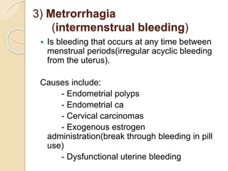 3) Metrorrhagia
(intermenstrual bleeding)
 Is bleeding that occurs at any time between
menstrual periods(irregular acyclic bleeding
from the uterus).
Causes include:
- Endometrial polyps
- Endometrial ca
- Cervical carcinomas
- Exogenous estrogen
administration(break through bleeding in pill
use)
- Dysfunctional uterine bleeding
 