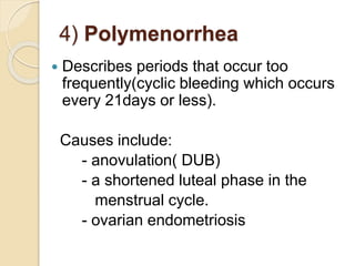 4) Polymenorrhea
 Describes periods that occur too
frequently(cyclic bleeding which occurs
every 21days or less).
Causes include:
- anovulation( DUB)
- a shortened luteal phase in the
menstrual cycle.
- ovarian endometriosis
 