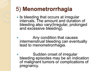 5) Menometrorrhagia
 Is bleeding that occurs at irregular
intervals. The amount and duration of
bleeding also vary(Irregular, prolonged
and excessive bleeding).
 Any condition that causes
intermenstrual bleeding can eventually
lead to menometrorrhagia.
 Sudden onset of irregular
bleeding episodes may be an indication
of malignant tumors or complications of
pregnancy.
 