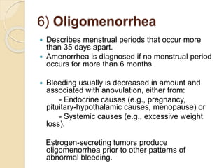 6) Oligomenorrhea
 Describes menstrual periods that occur more
than 35 days apart.
 Amenorrhea is diagnosed if no menstrual period
occurs for more than 6 months.
 Bleeding usually is decreased in amount and
associated with anovulation, either from:
- Endocrine causes (e.g., pregnancy,
pituitary-hypothalamic causes, menopause) or
- Systemic causes (e.g., excessive weight
loss).
Estrogen-secreting tumors produce
oligomenorrhea prior to other patterns of
abnormal bleeding.
 