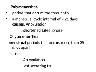 Polymenorrhea
• period that occurs too frequently
• a menstrual cycle interval of < 21 days
causes. Anovulation
. shortened luteal phase
Oligomenorrhea
menstrual periods that occurs more than 35
days apart
causes.
. An ovulation
.est secreting trs
 