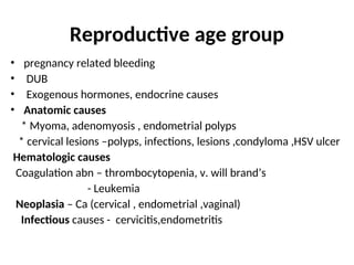 Reproductive age group
• pregnancy related bleeding
• DUB
• Exogenous hormones, endocrine causes
• Anatomic causes
* Myoma, adenomyosis , endometrial polyps
* cervical lesions –polyps, infections, lesions ,condyloma ,HSV ulcer
Hematologic causes
Coagulation abn – thrombocytopenia, v. will brand’s
- Leukemia
Neoplasia – Ca (cervical , endometrial ,vaginal)
Infectious causes - cervicitis,endometritis
 