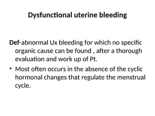 Dysfunctional uterine bleeding
Def-abnormal Ux bleeding for which no specific
organic cause can be found , after a thorough
evaluation and work up of Pt.
• Most often occurs in the absence of the cyclic
hormonal changes that regulate the menstrual
cycle.
 