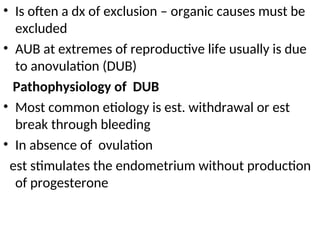 • Is often a dx of exclusion – organic causes must be
excluded
• AUB at extremes of reproductive life usually is due
to anovulation (DUB)
Pathophysiology of DUB
• Most common etiology is est. withdrawal or est
break through bleeding
• In absence of ovulation
est stimulates the endometrium without production
of progesterone
 