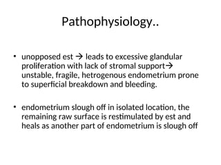 Pathophysiology..
• unopposed est  leads to excessive glandular
proliferation with lack of stromal support
unstable, fragile, hetrogenous endometrium prone
to superficial breakdown and bleeding.
• endometrium slough off in isolated location, the
remaining raw surface is restimulated by est and
heals as another part of endometrium is slough off
 