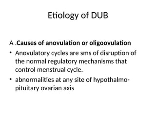 Etiology of DUB
A .Causes of anovulation or oligoovulation
• Anovulatory cycles are sms of disruption of
the normal regulatory mechanisms that
control menstrual cycle.
• abnormalities at any site of hypothalmo-
pituitary ovarian axis
 