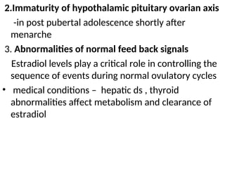 2.Immaturity of hypothalamic pituitary ovarian axis
-in post pubertal adolescence shortly after
menarche
3. Abnormalities of normal feed back signals
Estradiol levels play a critical role in controlling the
sequence of events during normal ovulatory cycles
• medical conditions – hepatic ds , thyroid
abnormalities affect metabolism and clearance of
estradiol
 