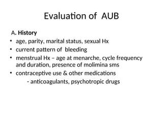 Evaluation of AUB
A. History
• age, parity, marital status, sexual Hx
• current pattern of bleeding
• menstrual Hx – age at menarche, cycle frequency
and duration, presence of molimina sms
• contraceptive use & other medications
- anticoagulants, psychotropic drugs
 