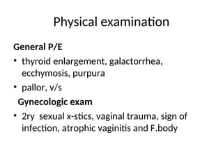 Physical examination
General P/E
• thyroid enlargement, galactorrhea,
ecchymosis, purpura
• pallor, v/s
Gynecologic exam
• 2ry sexual x-stics, vaginal trauma, sign of
infection, atrophic vaginitis and F.body
 