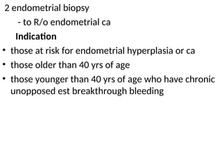 2 endometrial biopsy
- to R/o endometrial ca
Indication
• those at risk for endometrial hyperplasia or ca
• those older than 40 yrs of age
• those younger than 40 yrs of age who have chronic
unopposed est breakthrough bleeding
 