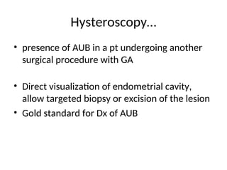 Hysteroscopy…
• presence of AUB in a pt undergoing another
surgical procedure with GA
• Direct visualization of endometrial cavity,
allow targeted biopsy or excision of the lesion
• Gold standard for Dx of AUB
 