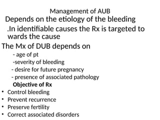 Management of AUB
Depends on the etiology of the bleeding
.In identifiable causes the Rx is targeted to
wards the cause
The Mx of DUB depends on
- age of pt
-severity of bleeding
- desire for future pregnancy
- presence of associated pathology
Objective of Rx
• Control bleeding
• Prevent recurrence
• Preserve fertility
• Correct associated disorders
 