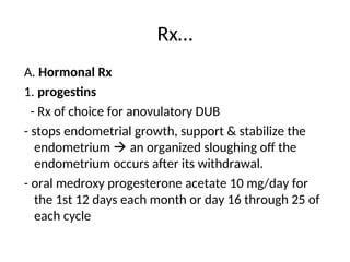 Rx…
A. Hormonal Rx
1. progestins
- Rx of choice for anovulatory DUB
- stops endometrial growth, support & stabilize the
endometrium  an organized sloughing off the
endometrium occurs after its withdrawal.
- oral medroxy progesterone acetate 10 mg/day for
the 1st 12 days each month or day 16 through 25 of
each cycle
 