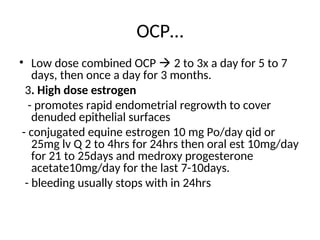 OCP…
• Low dose combined OCP  2 to 3x a day for 5 to 7
days, then once a day for 3 months.
3. High dose estrogen
- promotes rapid endometrial regrowth to cover
denuded epithelial surfaces
- conjugated equine estrogen 10 mg Po/day qid or
25mg lv Q 2 to 4hrs for 24hrs then oral est 10mg/day
for 21 to 25days and medroxy progesterone
acetate10mg/day for the last 7-10days.
- bleeding usually stops with in 24hrs
 