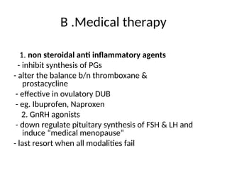 B .Medical therapy
1. non steroidal anti inflammatory agents
- inhibit synthesis of PGs
- alter the balance b/n thromboxane &
prostacycline
- effective in ovulatory DUB
- eg. Ibuprofen, Naproxen
2. GnRH agonists
- down regulate pituitary synthesis of FSH & LH and
induce “medical menopause”
- last resort when all modalities fail
 