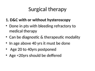 Surgical therapy
1. D&C with or without hysteroscopy
• Done in pts with bleeding refractory to
medical therapy
• Can be diagnostic & therapeutic modality
• In age above 40 yrs it must be done
• Age 20 to 40yrs postponed
• Age <20yrs should be deffered
 