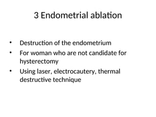 3 Endometrial ablation
• Destruction of the endometrium
• For woman who are not candidate for
hysterectomy
• Using laser, electrocautery, thermal
destructive technique
 