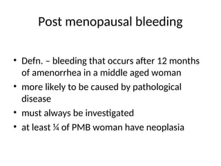 Post menopausal bleeding
• Defn. – bleeding that occurs after 12 months
of amenorrhea in a middle aged woman
• more likely to be caused by pathological
disease
• must always be investigated
• at least ¼ of PMB woman have neoplasia
 