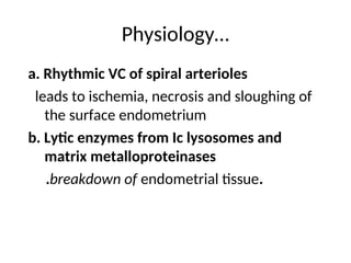 Physiology…
a. Rhythmic VC of spiral arterioles
leads to ischemia, necrosis and sloughing of
the surface endometrium
b. Lytic enzymes from Ic lysosomes and
matrix metalloproteinases
.breakdown of endometrial tissue.
 