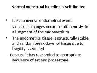 Normal menstrual bleeding is self-limited
• It is a universal endometrial event
Menstrual changes occur simultaneously in
all segment of the endometrium
• The endometrial tissue is structurally stable
and random break down of tissue due to
fragility is avoided
-Because it has responded to appropriate
sequence of est and progestone
 