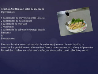 Truchas Au Bleu con salsa de manzana
Ingredientes

8 cucharadas de mayonesa (para la salsa
2 cucharadas de nata líquida
1 cucharada de mostaza
2 Manzanas
1 cucharada de cebollino o perejil picado
Pimienta
Sal
Preparacion:

Preparar la salsa: en un bol mezclar la mahonesa junto con la nata líquida, la
mostaza, los pepinillos cortados en tiras finas y las manzanas en dados y salpimentar.
Escurrir las truchas, rociarlas con la salsa, espolvorearlas con el cebollino y servir.
 