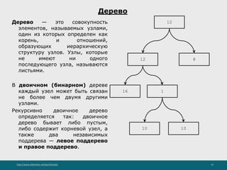 http://www.slideshare.net/IgorShkulipa 10
Дерево
Дерево — это совокупность
элементов, называемых узлами,
один из которых определен как
корень, и отношений,
образующих иерархическую
структуру узлов. Узлы, которые
не имеют ни одного
последующего узла, называются
листьями.
В двоичном (бинарном) дереве
каждый узел может быть связан
не более чем двумя другими
узлами.
Рекурсивно двоичное дерево
определяется так: двоичное
дерево бывает либо пустым,
либо содержит корневой узел, а
также два независимых
поддерева — левое поддерево
и правое поддерево.
8
16 1
10
12
12
10
 