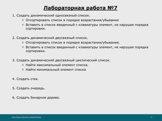http://www.slideshare.net/IgorShkulipa 12
Лабораторная работа №7
1. Создать динамический односвязный список.
⚫ Отсортировать список в порядке возрастания/убывания
⚫ Вставить в список введенный с клавиатуры элемент, не нарушая порядка
сортировки.
2. Создать динамический двусвязный список.
⚫ Отсортировать список в порядке возрастания/убывания.
⚫ Вставить в список введенный с клавиатуры элемент, не нарушая порядка
сортировки.
3. Создать динамический двусвязный циклический список.
⚫ Найти максимальный элемент списка.
⚫ Найти минимальный элемент списка
4. Создать стек.
5. Создать очередь.
6. Создать бинарное дерево.
 
