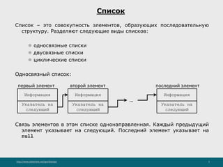 http://www.slideshare.net/IgorShkulipa 3
Список
Список – это совокупность элементов, образующих последовательную
структуру. Разделяют следующие виды списков:
⚫ односвязные списки
⚫ двусвязные списки
⚫ циклические списки
Односвязный список:
Связь элементов в этом списке однонаправленная. Каждый предыдущий
элемент указывает на следующий. Последний элемент указывает на
null
Информация
первый элемент
Указатель на
следующий
Информация
Указатель на
следующий
Информация
Указатель на
следующий
второй элемент последний элемент
...
 