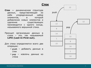 http://www.slideshare.net/IgorShkulipa 8
Стек
Стек — динамическая структура
данных, представляющая из
себя упорядоченный набор
элементов, в которой
добавление новых элементов и
удаление существующих
производится с одного конца,
называемого вершиной стека.
Принцип организации данных в
стеке – это, так называемый
LIFO (Last-in-First-out).
Для стека определяются всего две
операции:
⚫ push – добавить данные в
стек
⚫ pop – извлечь данные из
стека
8
16
1
10
12
push
8
16
1
10
12
pop
12
12
 