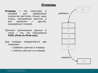 http://www.slideshare.net/IgorShkulipa 9
Очередь
Очередь — это структура, в
которой для добавления
элементов доступен только один
конец, называемый хвостом, а
для удаления — другой,
называемый головой.
Принцип организации данных в
стеке – это, так называемый
FIFO (First-in-First-out).
Для очереди определяются две
операции:
⚫ добавить данные в очередь
⚫ извлечь данные из очереди
8
16
1
10
12
добавить
12
10
извлечь
 
