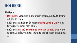 HỎI BỆNH
Kh i phát:ở
• Đ t ng t:ộ ộ V phình đ ng m ch ch b ng, GEU, th ngỡ ộ ạ ủ ụ ủ
d dày tá tràng.ạ
• Kh i phát và ti n tri n nhanhở ế ể trong vòng 1-2h: Viêm
t y c p, viêm túi m t c p,…ụ ấ ậ ấ
• Kh i phátở vài gi thành đau liên t c và khu trúờ ụ : Viêm
ru t th a c p, viêm túi th a, t c ru t, viêm ph n ph ,ộ ừ ấ ừ ắ ộ ầ ụ
…
 