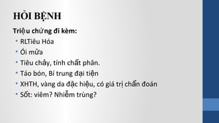 HỎI BỆNH
Tri u ch ng đi kèm:ệ ứ
• RLTiêu Hóa
• Ói m aử
• Tiêu ch y, tính ch t phân.ả ấ
• Táo bón, Bí trung đ i ti nạ ệ
• XHTH, vàng da đ c hi u, có giá tr ch n đoánặ ệ ị ẩ
• S t: viêm? Nhi m trùng?ố ễ
 