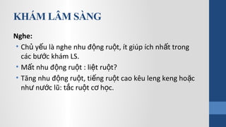 KHÁM LÂM SÀNG
Nghe:
• Ch y u là nghe nhu đ ng ru t, ít giúp ích nh t trongủ ế ộ ộ ấ
các b c khám LS.ướ
• M t nhu đ ng ru t : li t ru t?ấ ộ ộ ệ ộ
• Tăng nhu đ ng ru t, ti ng ru t cao kêu leng keng ho cộ ộ ế ộ ặ
nh n c lũ: t c ru t c h c.ư ướ ắ ộ ơ ọ
 