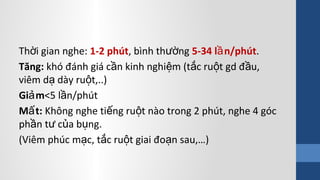 Th i gian nghe:ờ 1-2 phút, bình th ngườ 5-34 l n/phútầ .
Tăng: khó đánh giá c n kinh nghi m (t c ru t gd đ u,ầ ệ ắ ộ ầ
viêm d dày ru t,..)ạ ộ
Gi mả <5 l n/phútầ
M t:ấ Không nghe ti ng ru t nào trong 2 phút, nghe 4 gócế ộ
ph n t c a b ng.ầ ư ủ ụ
(Viêm phúc m c, t c ru t giai đo n sau,…)ạ ắ ộ ạ
 