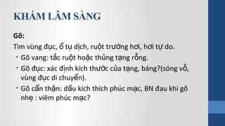 KHÁM LÂM SÀNG
Gõ:
Tìm vùng đ c, t d ch, ru t tr ng h i, h i t do.ụ ổ ụ ị ộ ướ ơ ơ ự
• Gõ vang: t c ru t ho c th ng t ng r ng.ắ ộ ặ ủ ạ ỗ
• Gõ đ c: xác đ nh kích th c c a t ng, báng?(sóng v ,ụ ị ướ ủ ạ ỗ
vùng đ c di chuy n).ụ ể
• Gõ c n th n: d u kích thích phúc m c, BN đau khi gõẩ ậ ấ ạ
nh : viêm phúc m c?ẹ ạ
 