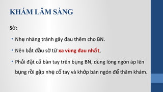 KHÁM LÂM SÀNG
S :ờ
• Nh nhàng tránh gây đau thêm cho BN.ẹ
• Nên b t đ u s tắ ầ ờ ừ xa vùng đau nh tấ ,
• Ph i đ t c bàn tay trên b ng BN, dùng lòng ngón áp lênả ặ ả ụ
b ng r i g p nh c tay và kh p bàn ngón đ thăm khám.ụ ồ ậ ẹ ổ ớ ể
 