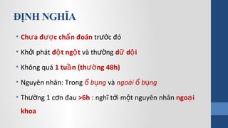 ĐỊNH NGHĨA
• Ch a đ c ch n đoánư ượ ẩ tr c đóướ
• Kh i phátở đ t ng tộ ộ và th ngườ d d iữ ộ
• Không quá 1 tu n (th ng 48h)ầ ườ
• Nguyên nhân: Trong b ngổ ụ và ngoài b ngổ ụ
• Th ng 1 c n đauườ ơ >6h : nghĩ t i m t nguyên nhânớ ộ ngo iạ
khoa
 