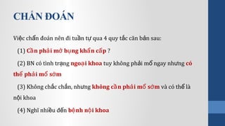 CHẨN ĐOÁN
Vi c ch n đoán nên đi tu n t qua 4 quy t c căn b n sau:ệ ẩ ầ ự ắ ả
(1) C n ph i m b ng kh n c pầ ả ở ụ ẩ ấ ?
(2) BN có tình tr ngạ ngo i khoaạ tuy không ph i m ngay nh ngả ổ ư có
th ph i m s mể ả ổ ớ
(3) Không ch c ch n, nh ngắ ắ ư không c n ph i m s mầ ả ổ ớ và có th làể
n i khoaộ
(4) Nghĩ nhi u đ nề ế b nh n i khoaệ ộ
 