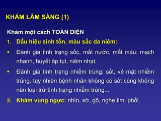 KHÁM LÂM SÀNG (1)
Khám một cách TOÀN DIỆN
1. Dấu hiệu sinh tồn, màu sắc da niêm:
 Đánh giá tình trạng sốc, mất nước, mất máu: mạch
nhanh, huyết áp tụt, niêm nhạt.
 Đánh giá tình trạng nhiễm trùng: sốt, vẻ mặt nhiễm
trùng, tuy nhiên bệnh nhân không có sốt cũng không
nên loại trừ tình trạng nhiễm trùng...
2. Khám vùng ngực: nhìn, sờ, gõ, nghe tim, phổi.
 