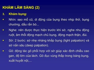 KHÁM LÂM SÀNG (2)
3. Khám bụng:
 Nhìn: sẹo mổ cũ, di động của bụng theo nhịp thở, bụng
chướng, dấu rắn bò...
 Nghe: nên được thực hiện trước khi sờ, nghe nhu động
ruột, âm thổi động mạch chủ bụng, động mạch thận, đùi.
 Sờ: 2 bước: sờ nhẹ nhàng khắp bụng (light palpation) và
sờ nắn sâu (deep palpation).
 Gõ: động tác gõ phối hợp với sờ giúp xác định chiều cao
gan, độ lớn của lách. Gõ đục vùng thấp trong báng bụng,
xuất huyết nội,...
 