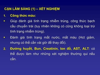 CẬN LÂM SÀNG (1) – XÉT NGHIỆM
1. Công thức máu:
 Giúp đánh giá tình trạng nhiễm trùng, công thức bạch
cầu chuyển trái (tuy nhiên không có cũng không loại trừ
tình trạng nhiễm trùng).
 Đánh giá tình trạng mất nước, mất máu (Hct giảm,
nhưng có thể cần vài giờ để thay đổi).
2. Đường huyết, Bun, Creatinin, Ion đồ, AST, ALT: có
thể được làm như những xét nghiệm thường qui nếu
cần.
 