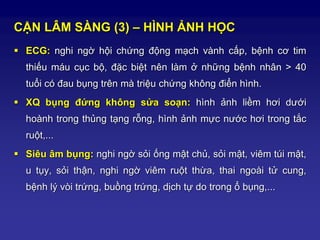 CẬN LÂM SÀNG (3) – HÌNH ẢNH HỌC
 ECG: nghi ngờ hội chứng động mạch vành cấp, bệnh cơ tim
thiếu máu cục bộ, đặc biệt nên làm ở những bệnh nhân > 40
tuổi có đau bụng trên mà triệu chứng không điển hình.
 XQ bụng đứng không sửa soạn: hình ảnh liềm hơi dưới
hoành trong thủng tạng rỗng, hình ảnh mực nước hơi trong tắc
ruột,...
 Siêu âm bụng: nghi ngờ sỏi ống mật chủ, sỏi mật, viêm túi mật,
u tụy, sỏi thận, nghi ngờ viêm ruột thừa, thai ngoài tử cung,
bệnh lý vòi trứng, buồng trứng, dịch tự do trong ổ bụng,...
 