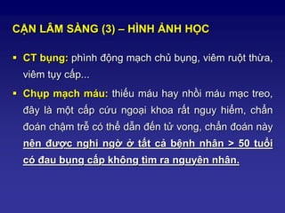 CẬN LÂM SÀNG (3) – HÌNH ẢNH HỌC
 CT bụng: phình động mạch chủ bụng, viêm ruột thừa,
viêm tụy cấp...
 Chụp mạch máu: thiếu máu hay nhồi máu mạc treo,
đây là một cấp cứu ngoại khoa rất nguy hiểm, chẩn
đoán chậm trễ có thể dẫn đến tử vong, chẩn đoán này
nên được nghi ngờ ở tất cả bệnh nhân > 50 tuổi
có đau bụng cấp không tìm ra nguyên nhân.
 