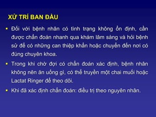 XỬ TRÍ BAN ĐẦU
 Đối với bệnh nhân có tình trạng không ổn định, cần
được chẩn đoán nhanh qua khám lâm sàng và hỏi bệnh
sử để có những can thiệp khẩn hoặc chuyển đến nơi có
đúng chuyên khoa.
 Trong khi chờ đợi có chẩn đoán xác định, bệnh nhân
không nên ăn uống gì, có thể truyền một chai muối hoặc
Lactat Ringer để theo dõi.
 Khi đã xác định chẩn đoán: điều trị theo nguyên nhân.
 