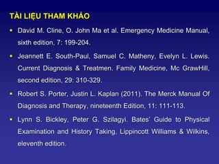 TÀI LIỆU THAM KHẢO
 David M. Cline, O. John Ma et al. Emergency Medicine Manual,
sixth edition, 7: 199-204.
 Jeannett E. South-Paul, Samuel C. Matheny, Evelyn L. Lewis.
Current Diagnosis & Treatmen. Family Medicine, Mc GrawHill,
second edition, 29: 310-329.
 Robert S. Porter, Justin L. Kaplan (2011). The Merck Manual Of
Diagnosis and Therapy, nineteenth Edition, 11: 111-113.
 Lynn S. Bickley, Peter G. Szilagyi. Bates’ Guide to Physical
Examination and History Taking, Lippincott Williams & Wilkins,
eleventh edition.
 
